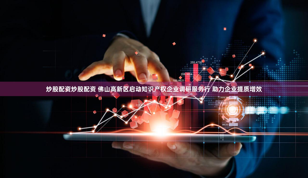 炒股配资炒股配资 佛山高新区启动知识产权企业调研服务行 助力企业提质增效