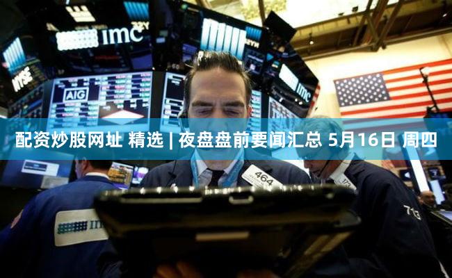 配资炒股网址 精选 | 夜盘盘前要闻汇总 5月16日 周四