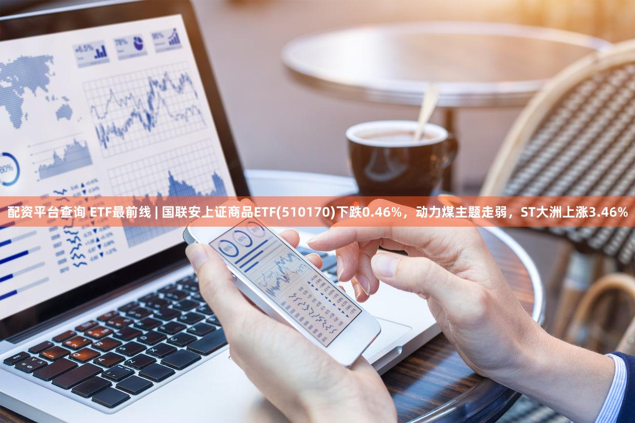 配资平台查询 ETF最前线 | 国联安上证商品ETF(510170)下跌0.46%，动力煤主题走弱，ST大洲上涨3.46%