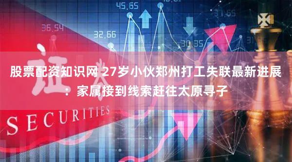股票配资知识网 27岁小伙郑州打工失联最新进展：家属接到线索赶往太原寻子