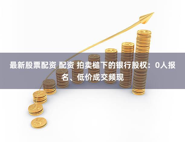 最新股票配资 配资 拍卖槌下的银行股权：0人报名、低价成交频现