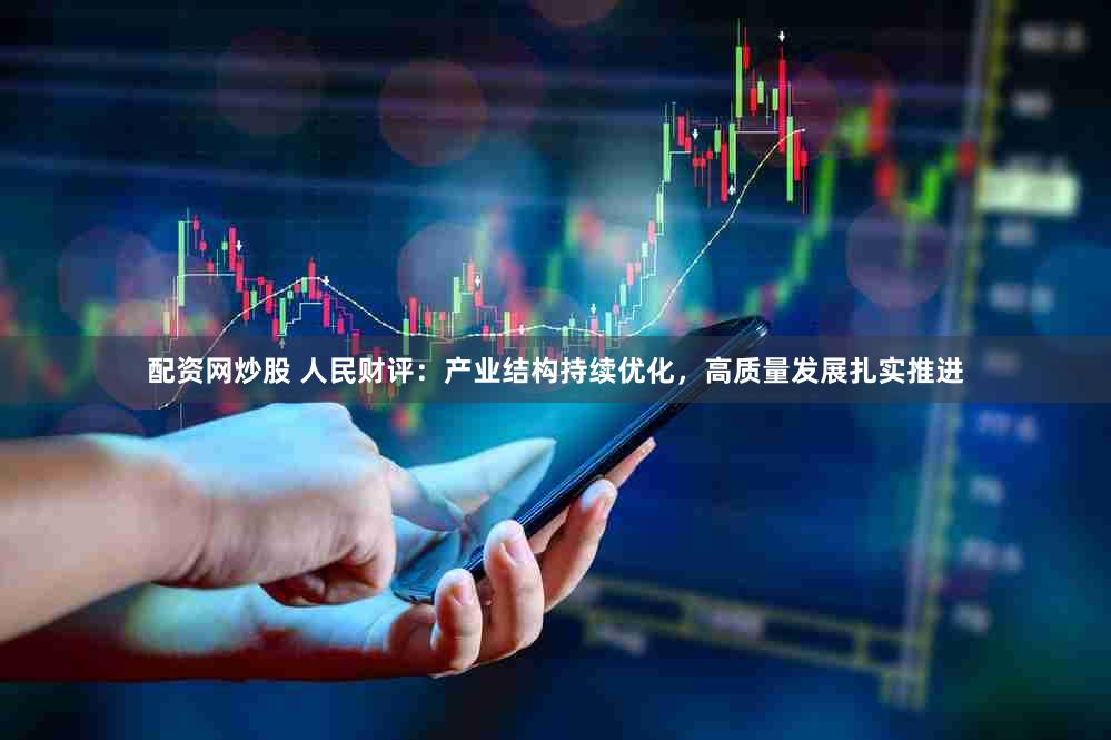 配资网炒股 人民财评：产业结构持续优化，高质量发展扎实推进