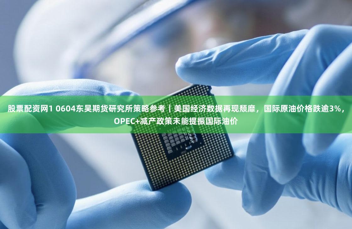 股票配资网1 0604东吴期货研究所策略参考｜美国经济数据再现颓靡，国际原油价格跌逾3%，OPEC+减产政策未能提振国际油价