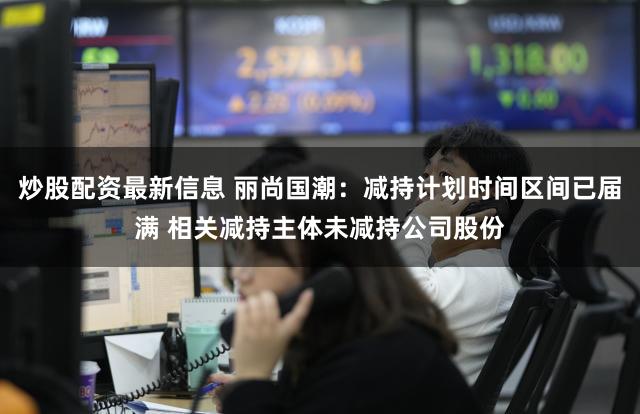 炒股配资最新信息 丽尚国潮：减持计划时间区间已届满 相关减持主体未减持公司股份