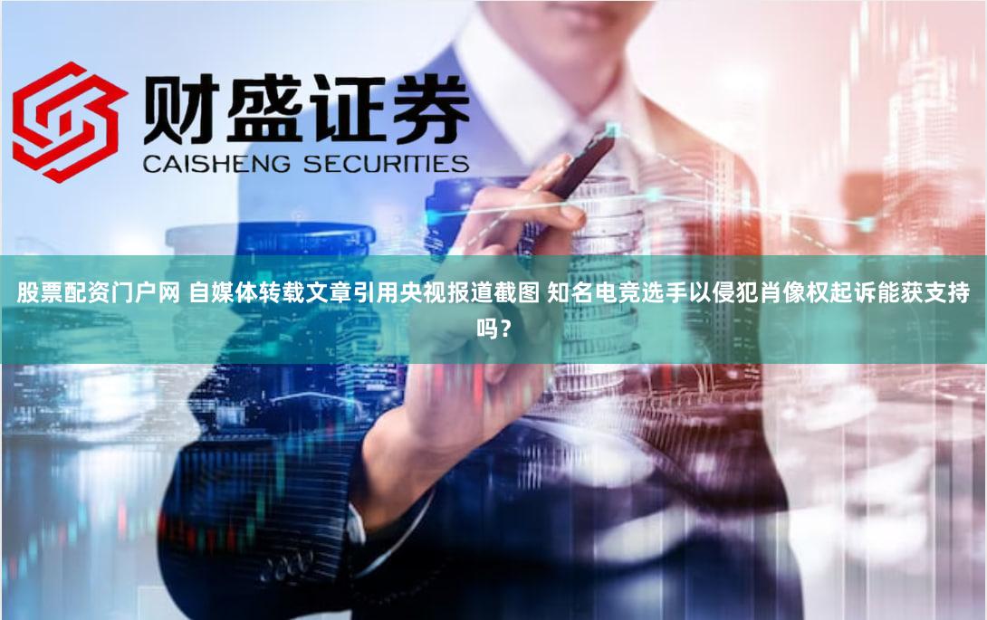 股票配资门户网 自媒体转载文章引用央视报道截图 知名电竞选手以侵犯肖像权起诉能获支持吗？
