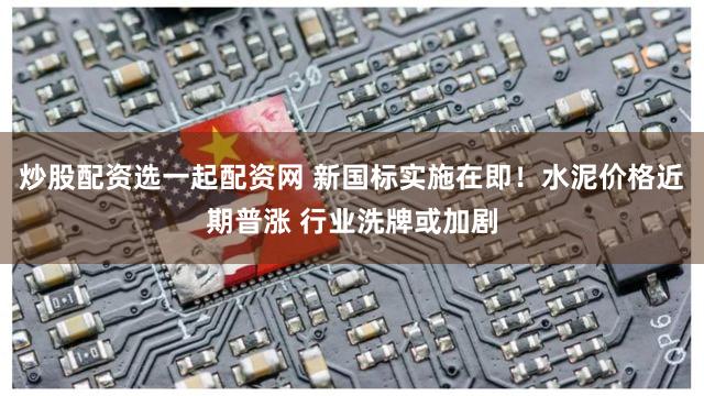 炒股配资选一起配资网 新国标实施在即！水泥价格近期普涨 行业洗牌或加剧
