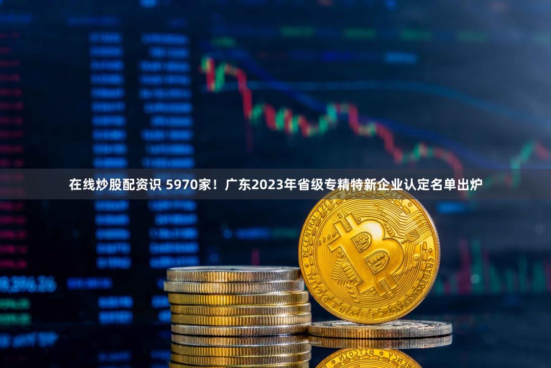 在线炒股配资识 5970家！广东2023年省级专精特新企业认定名单出炉
