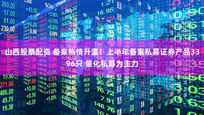 山西股票配资 备案热情升温！上半年备案私募证券产品3396只 量化私募为主力
