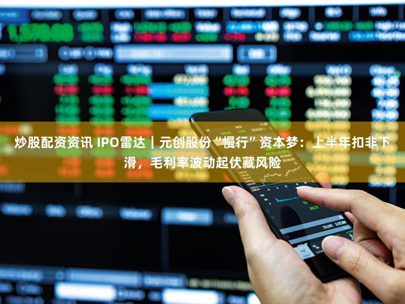 炒股配资资讯 IPO雷达｜元创股份“慢行”资本梦：上半年扣非下滑，毛利率波动起伏藏风险