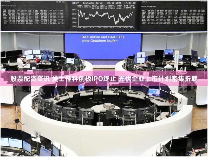 股票配资资讯 爱士惟科创板IPO终止 光伏企业上市计划密集折戟