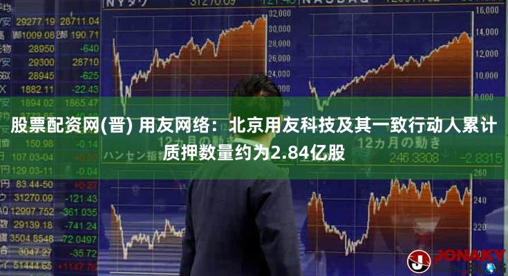 股票配资网(晋) 用友网络：北京用友科技及其一致行动人累计质押数量约为2.84亿股