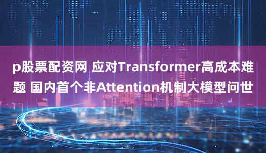p股票配资网 应对Transformer高成本难题 国内首个非Attention机制大模型问世