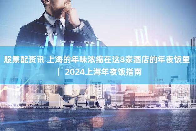 股票配资讯 上海的年味浓缩在这8家酒店的年夜饭里 ｜ 2024上海年夜饭指南