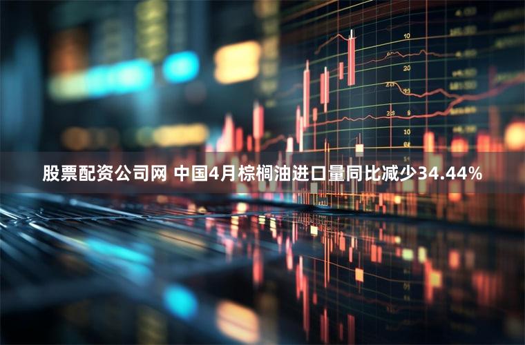 股票配资公司网 中国4月棕榈油进口量同比减少34.44%