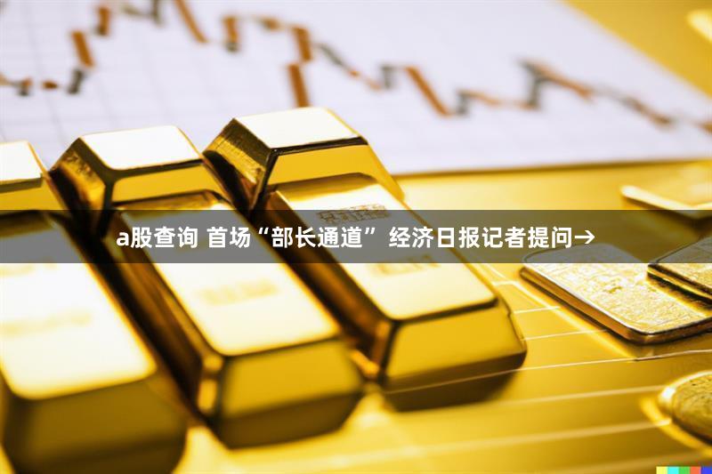 a股查询 首场“部长通道” 经济日报记者提问→