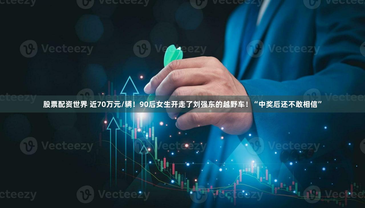 股票配资世界 近70万元/辆！90后女生开走了刘强东的越野车！“中奖后还不敢相信”