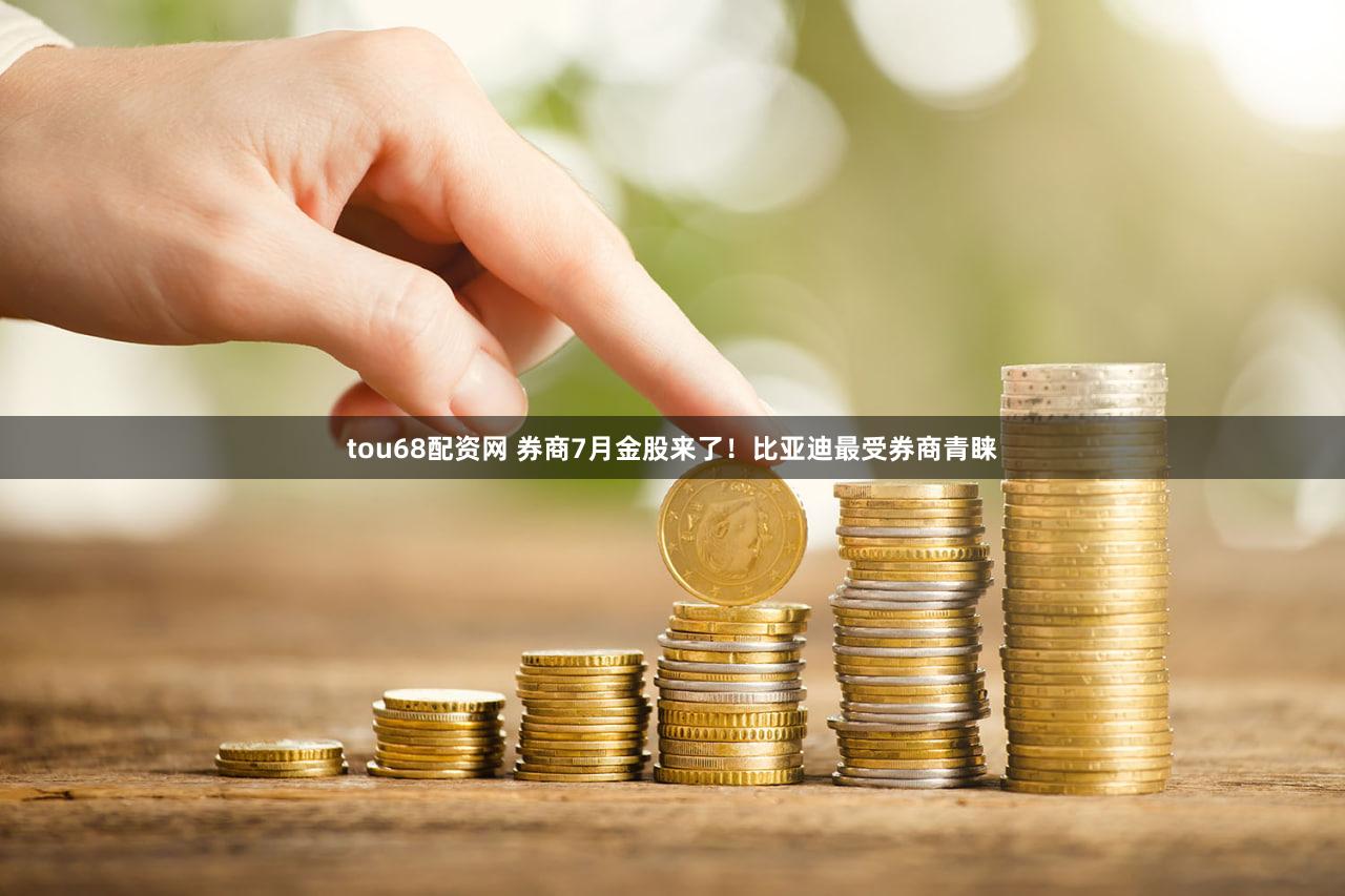 tou68配资网 券商7月金股来了！比亚迪最受券商青睐
