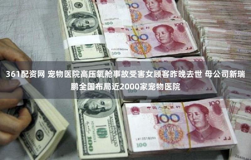 361配资网 宠物医院高压氧舱事故受害女顾客昨晚去世 母公司新瑞鹏全国布局近2000家宠物医院
