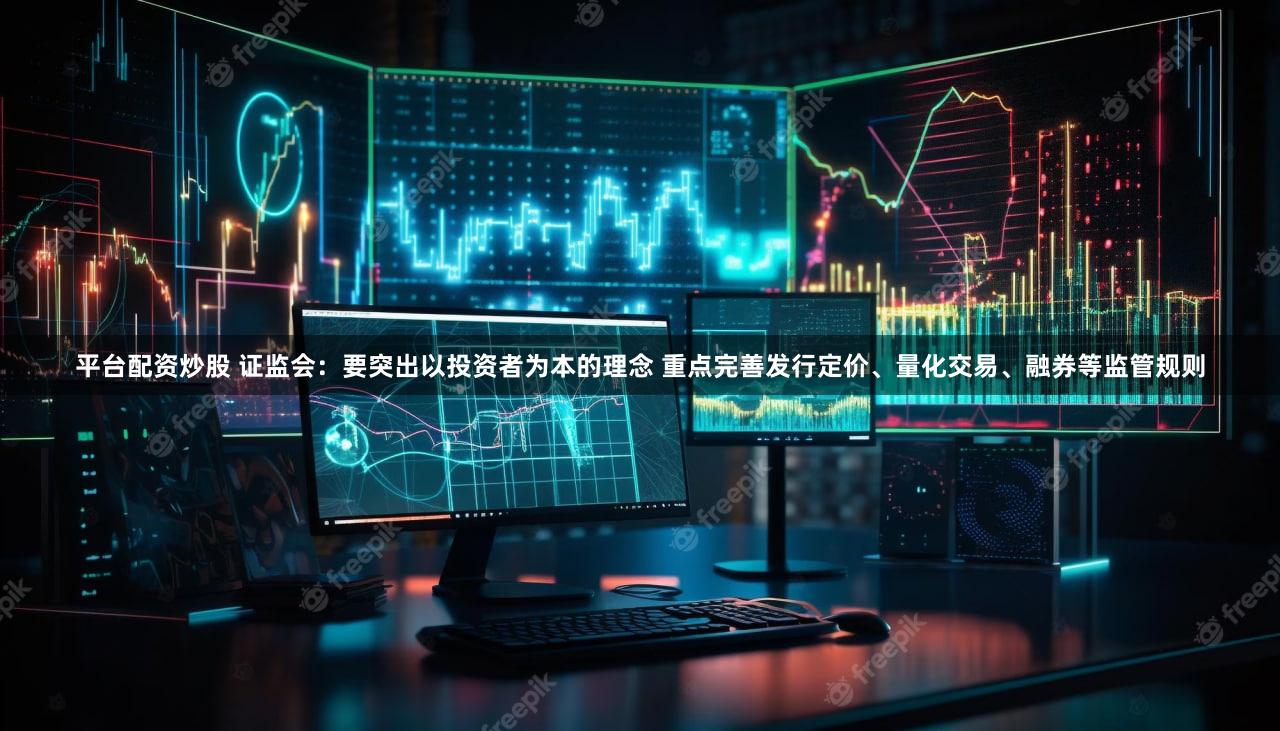 平台配资炒股 证监会：要突出以投资者为本的理念 重点完善发行定价、量化交易、融券等监管规则