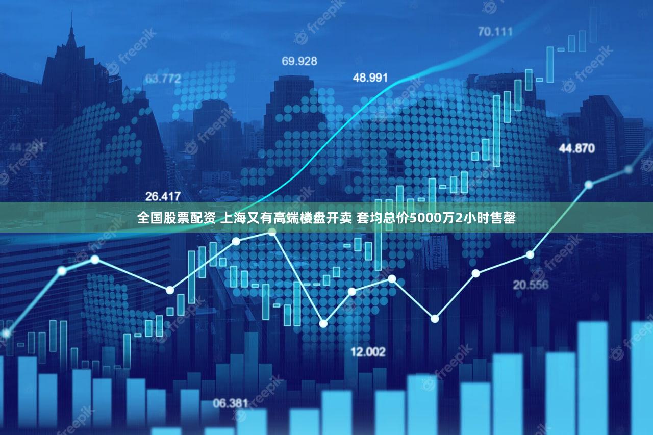 全国股票配资 上海又有高端楼盘开卖 套均总价5000万2小时售罄