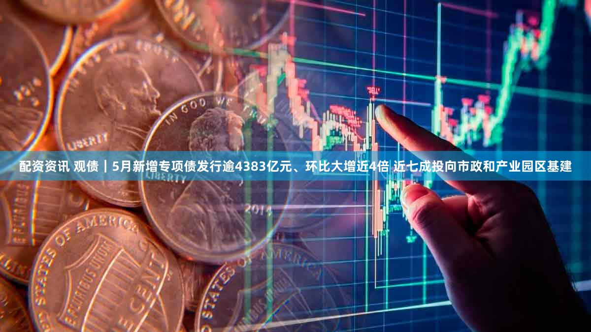 配资资讯 观债｜5月新增专项债发行逾4383亿元、环比大增近4倍 近七成投向市政和产业园区基建