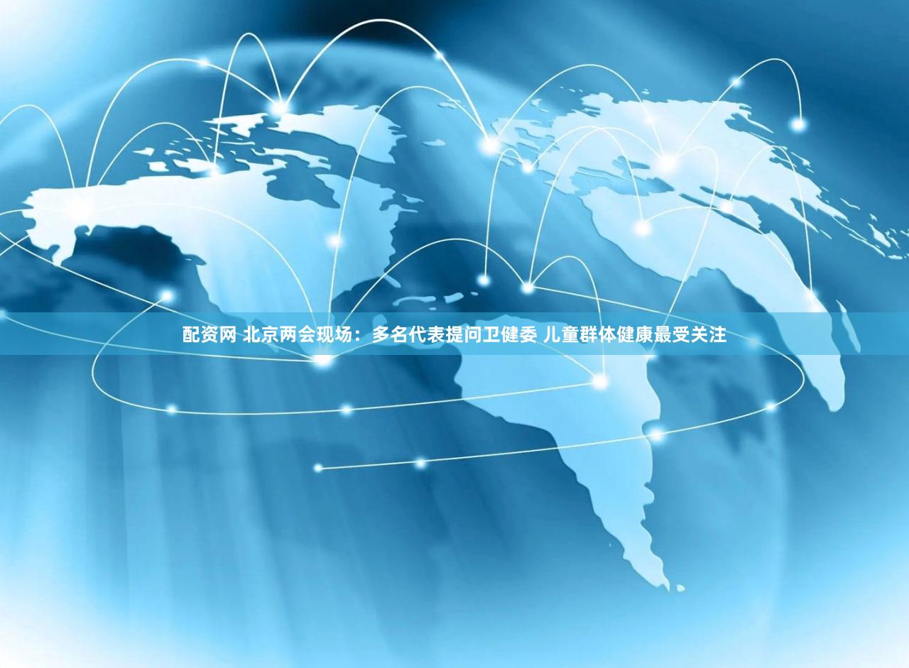 配资网 北京两会现场：多名代表提问卫健委 儿童群体健康最受关注