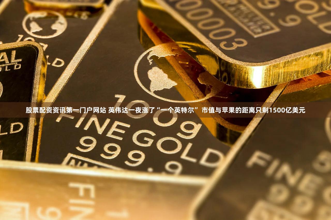 股票配资资讯第一门户网站 英伟达一夜涨了“一个英特尔” 市值与苹果的距离只剩1500亿美元