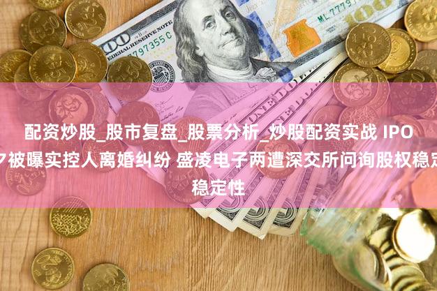 配资炒股_股市复盘_股票分析_炒股配资实战 IPO前夕被曝实控人离婚纠纷 盛凌电子两遭深交所问询股权稳定性