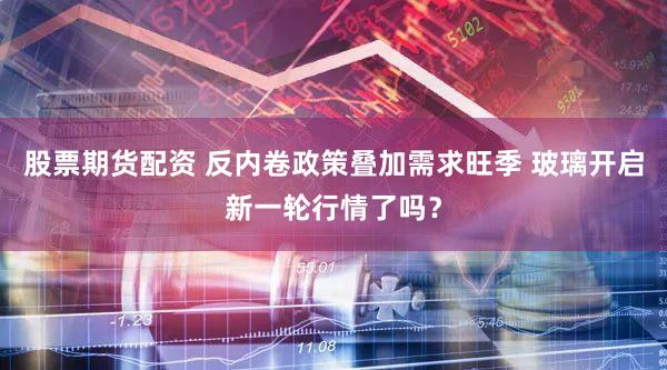 股票期货配资 反内卷政策叠加需求旺季 玻璃开启新一轮行情了吗？