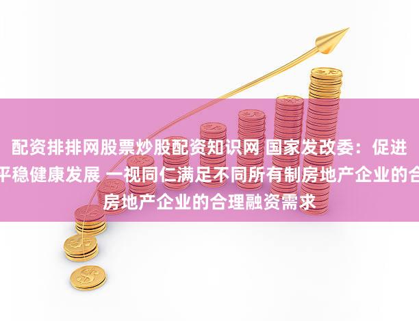 配资排排网股票炒股配资知识网 国家发改委：促进房地产市场平稳健康发展 一视同仁满足不同所有制房地产企业的合理融资需求