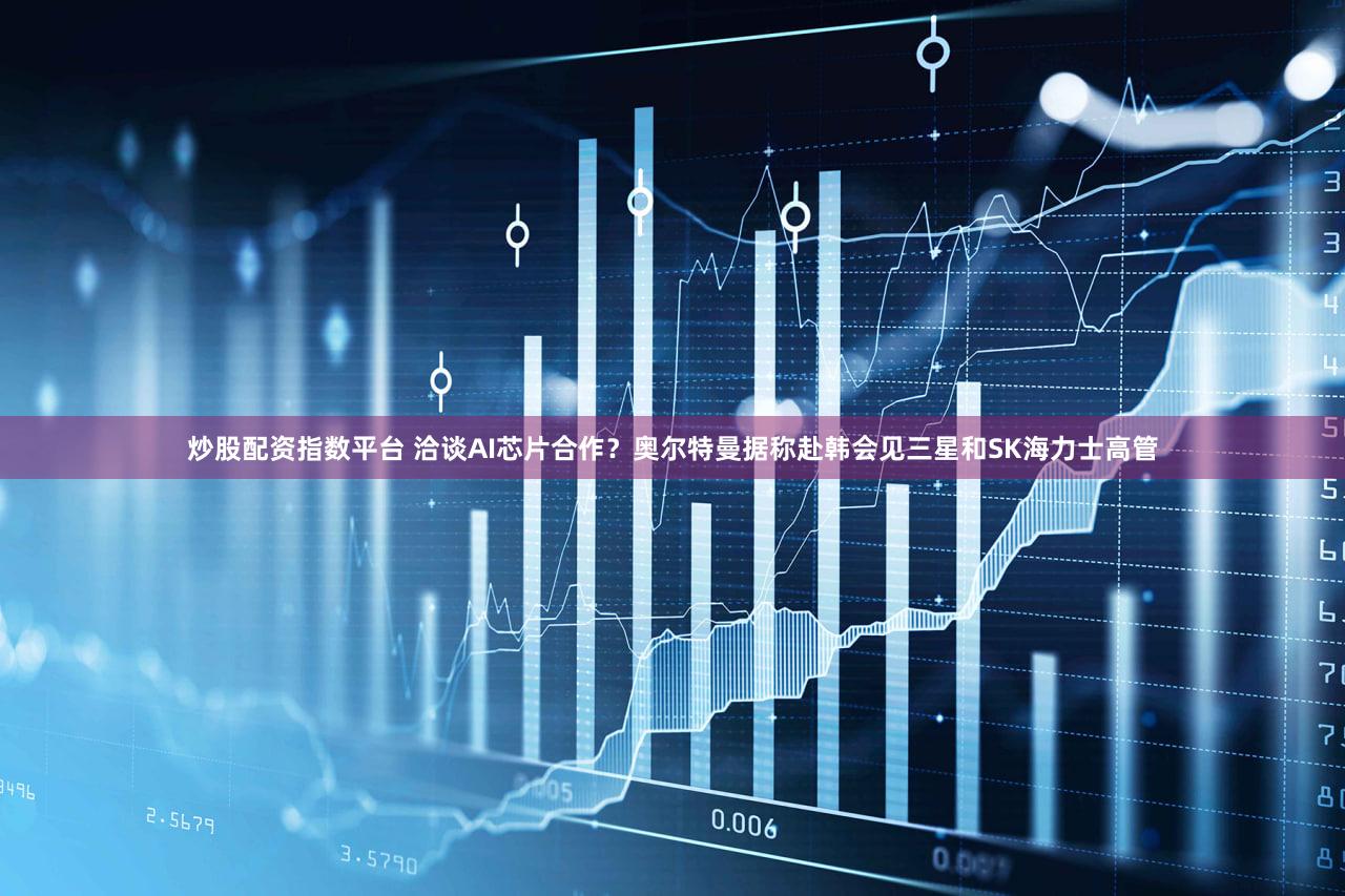炒股配资指数平台 洽谈AI芯片合作？奥尔特曼据称赴韩会见三星和SK海力士高管