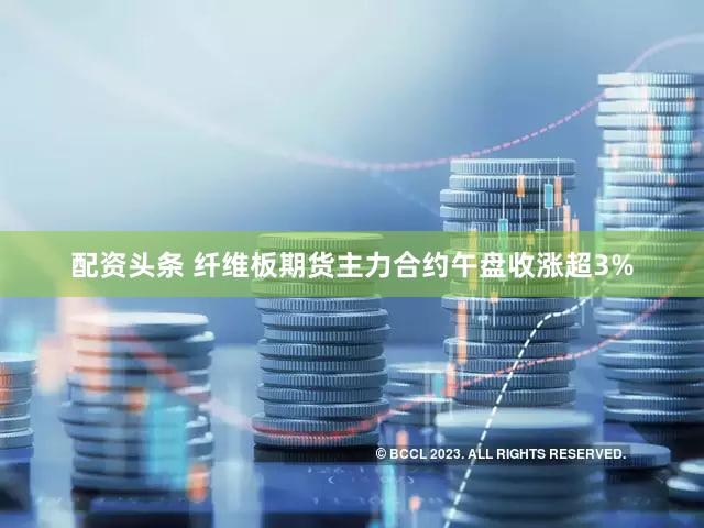 配资头条 纤维板期货主力合约午盘收涨超3%
