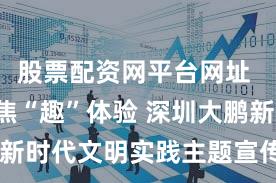 股票配资网平台网址 “邻”聚焦“趣”体验 深圳大鹏新区新时代文明实践主题宣传活动精彩纷呈