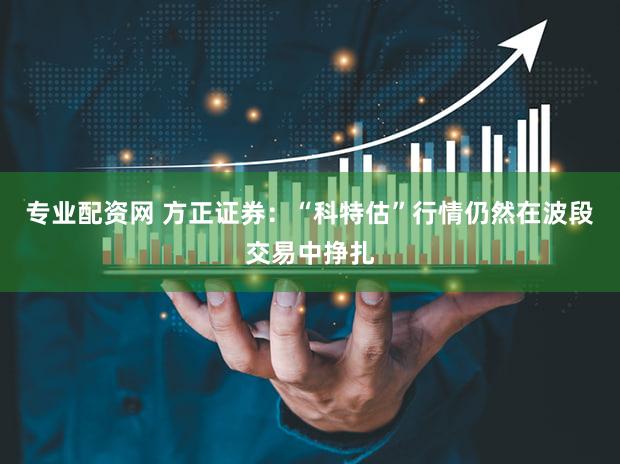 专业配资网 方正证券：“科特估”行情仍然在波段交易中挣扎