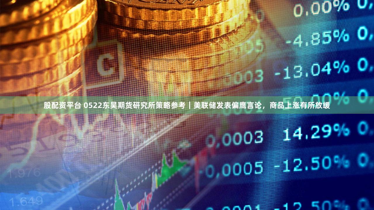 股配资平台 0522东吴期货研究所策略参考｜美联储发表偏鹰言论，商品上涨有所放缓