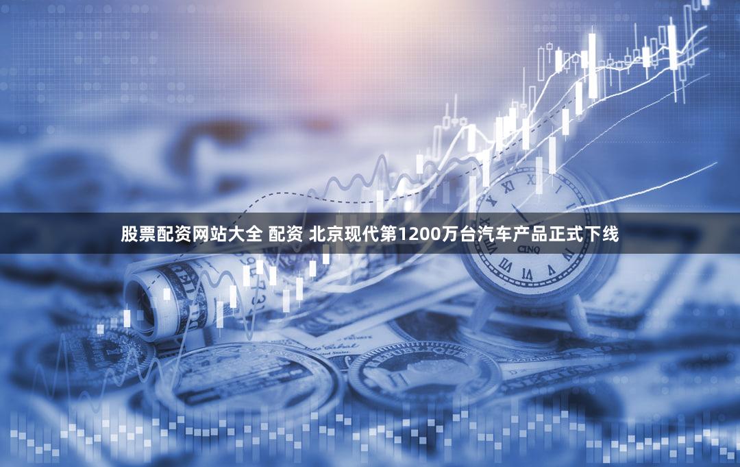 股票配资网站大全 配资 北京现代第1200万台汽车产品正式下线