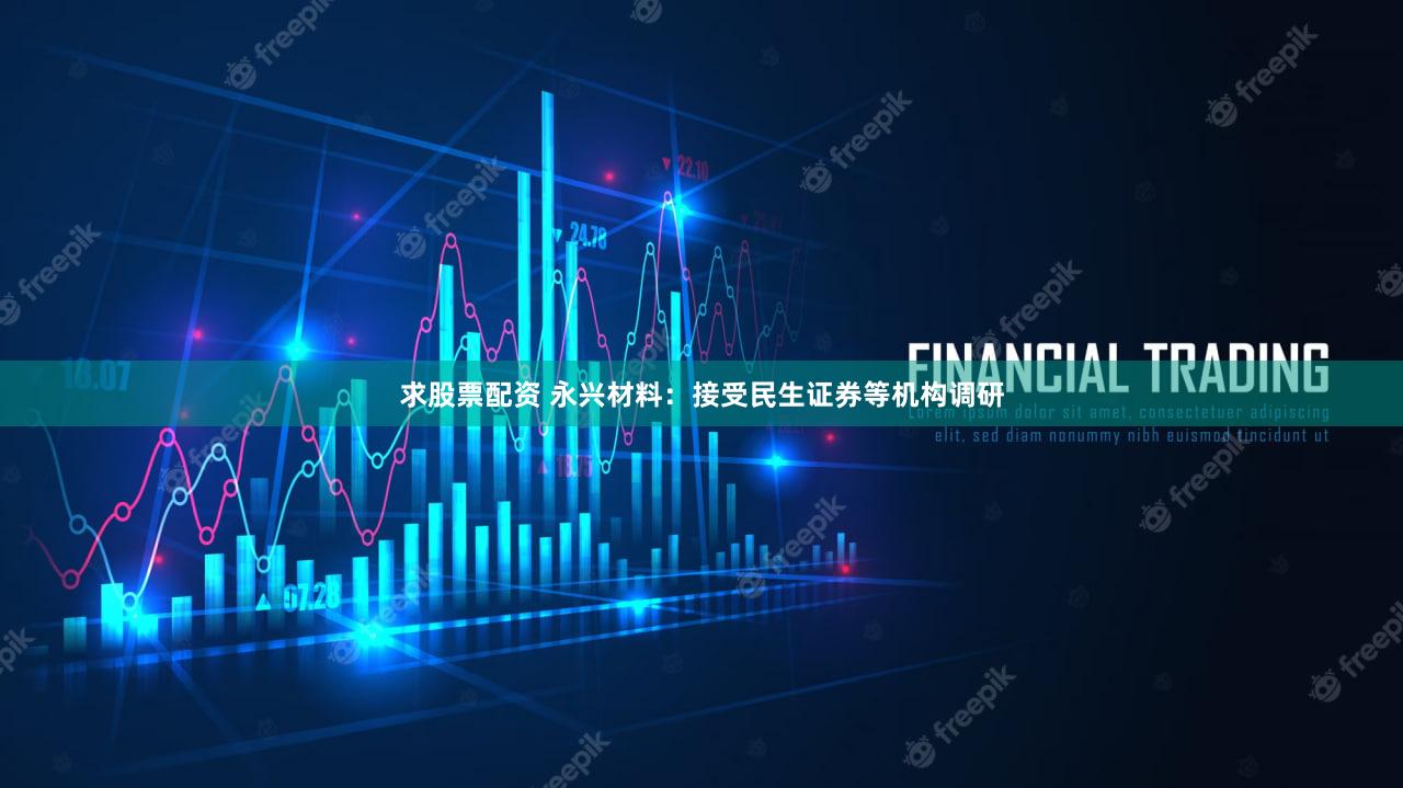 求股票配资 永兴材料：接受民生证券等机构调研