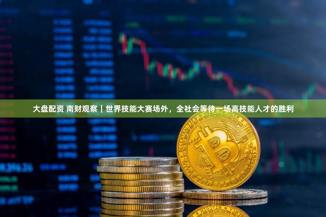 大盘配资 南财观察｜世界技能大赛场外，全社会等待一场高技能人才的胜利