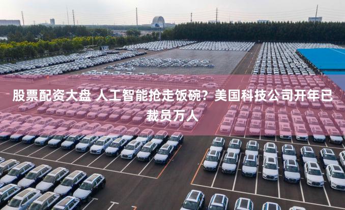 股票配资大盘 人工智能抢走饭碗？美国科技公司开年已裁员万人