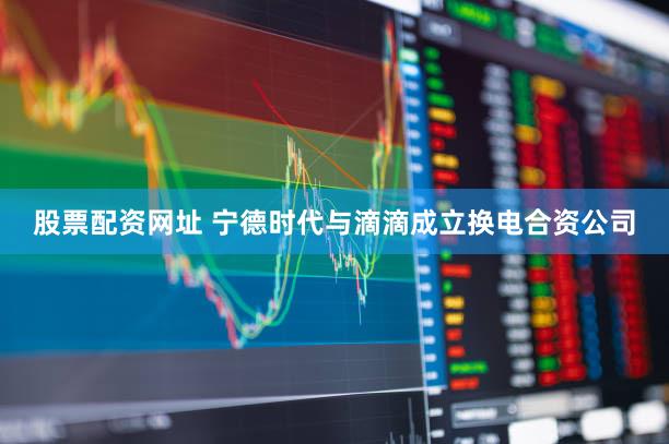 股票配资网址 宁德时代与滴滴成立换电合资公司