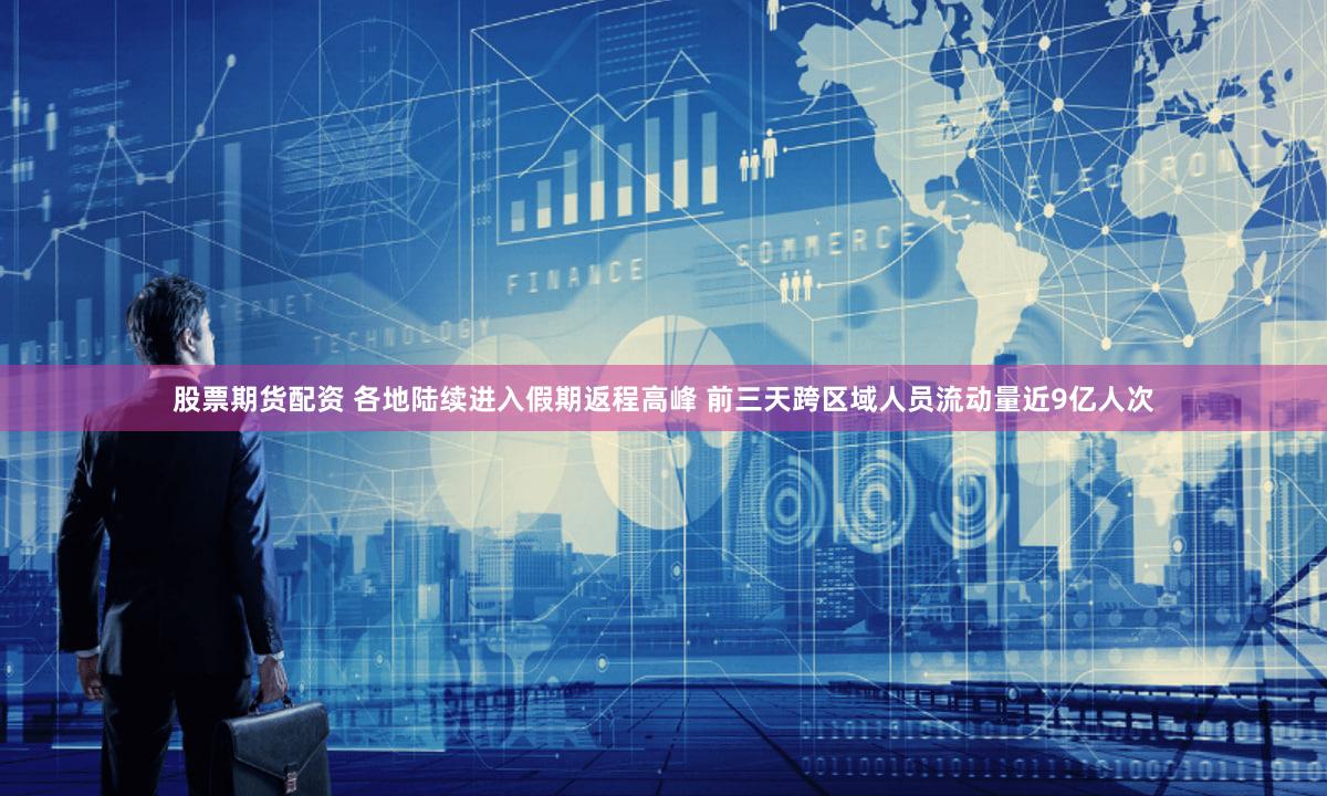 股票期货配资 各地陆续进入假期返程高峰 前三天跨区域人员流动量近9亿人次
