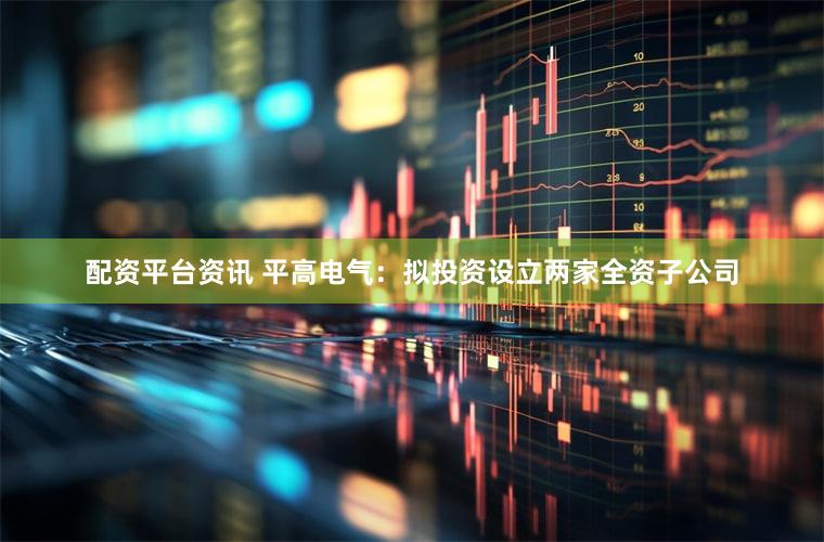 配资平台资讯 平高电气：拟投资设立两家全资子公司
