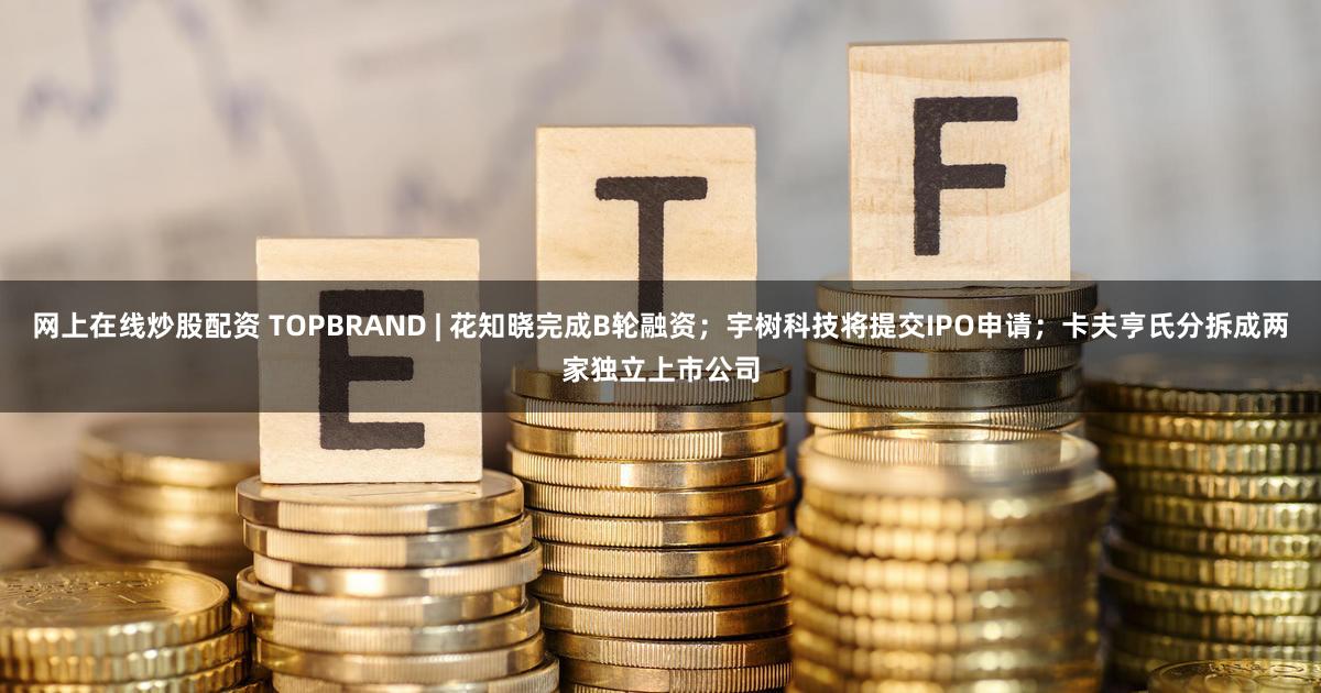 网上在线炒股配资 TOPBRAND | 花知晓完成B轮融资；宇树科技将提交IPO申请；卡夫亨氏分拆成两家独立上市公司