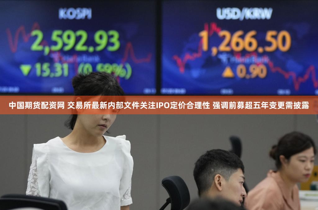 中国期货配资网 交易所最新内部文件关注IPO定价合理性 强调前募超五年变更需披露