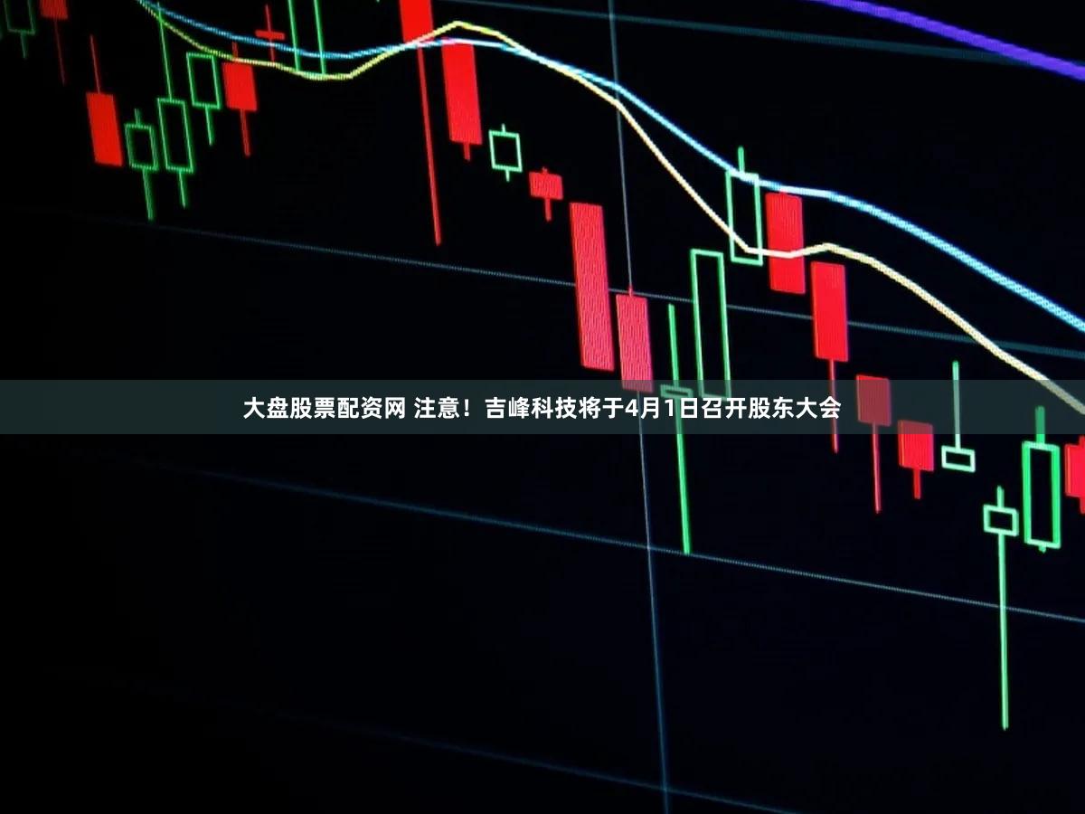 大盘股票配资网 注意！吉峰科技将于4月1日召开股东大会