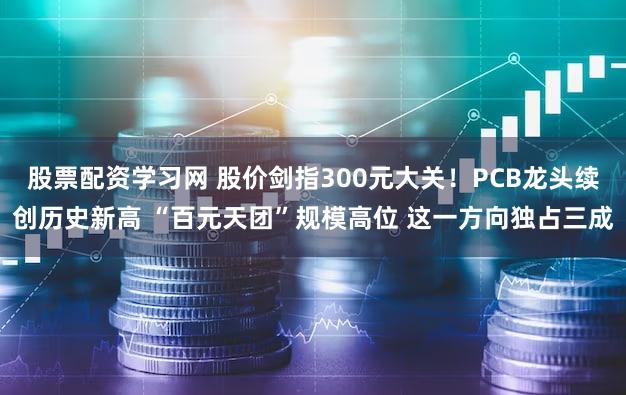 股票配资学习网 股价剑指300元大关！PCB龙头续创历史新高 “百元天团”规模高位 这一方向独占三成