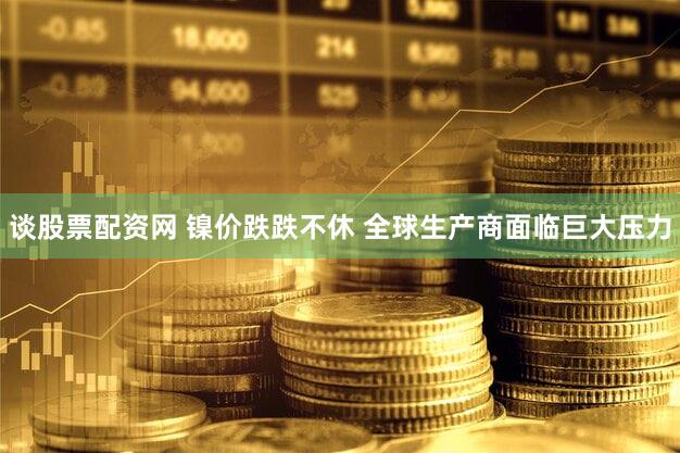 谈股票配资网 镍价跌跌不休 全球生产商面临巨大压力