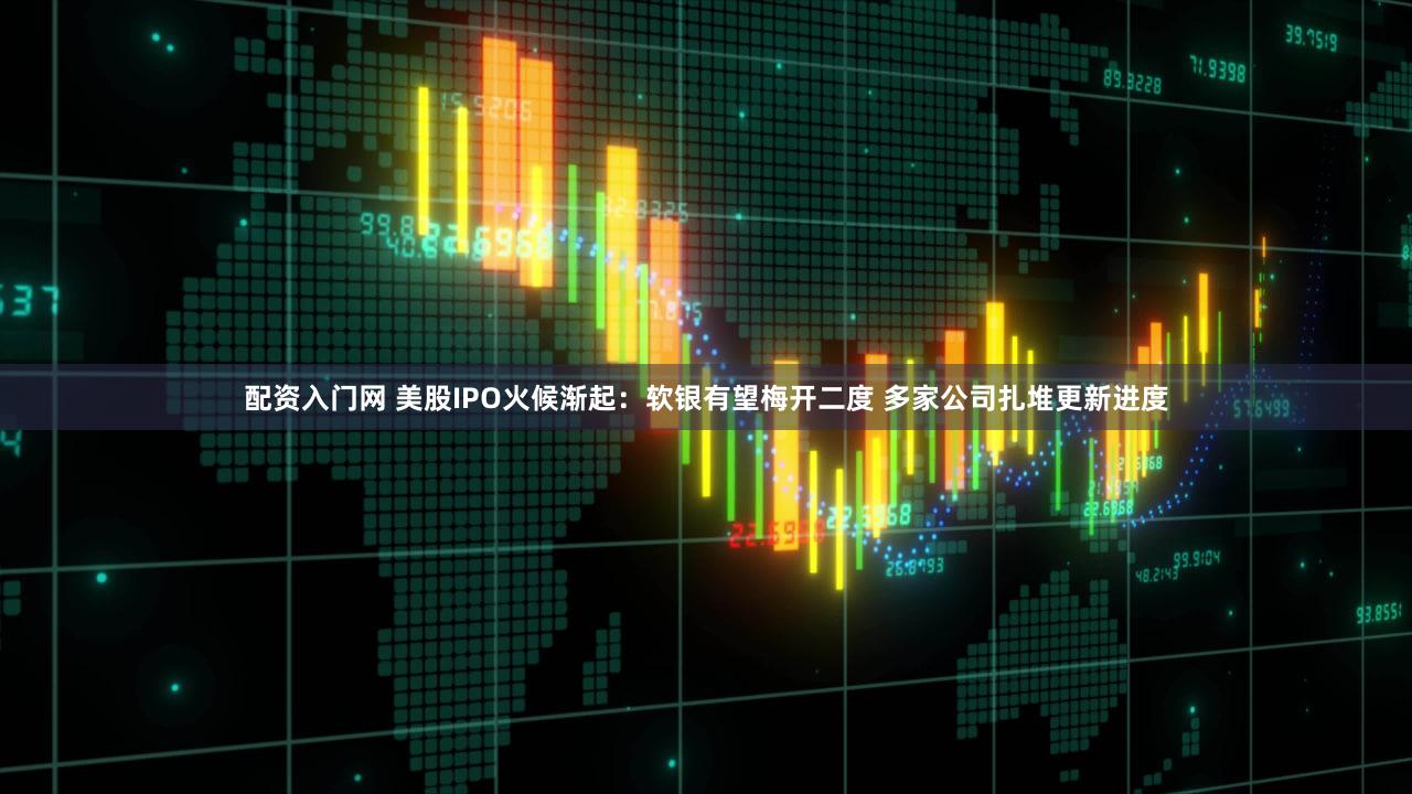配资入门网 美股IPO火候渐起：软银有望梅开二度 多家公司扎堆更新进度