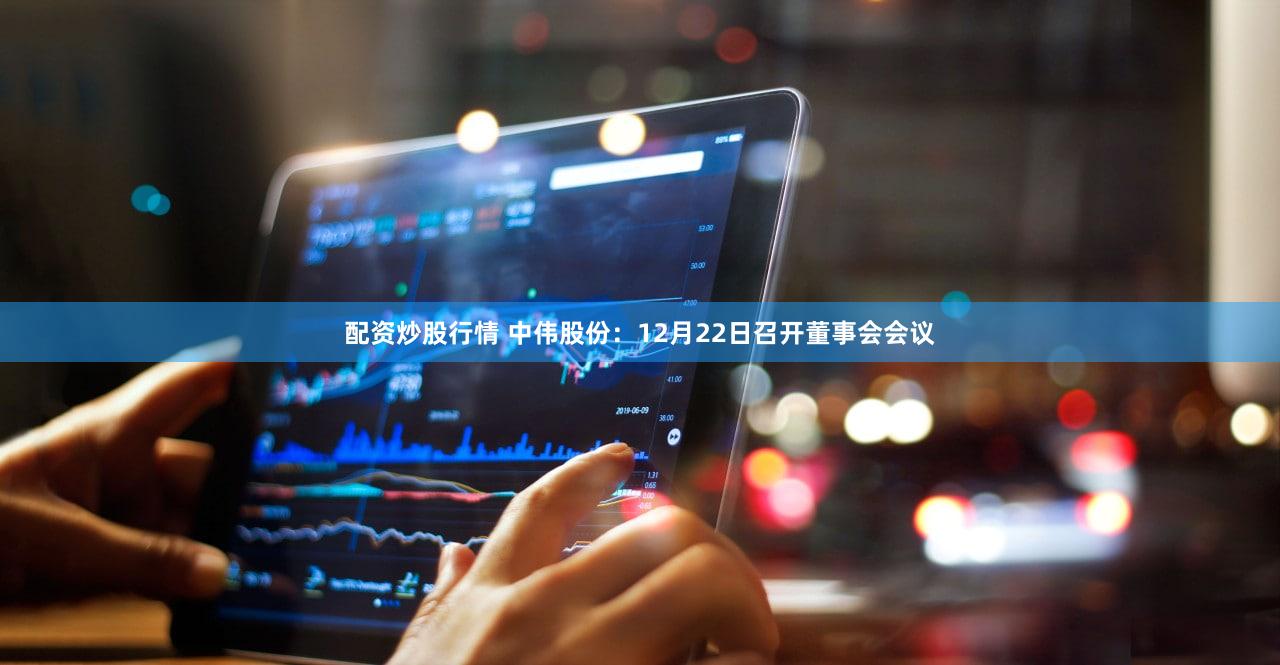 配资炒股行情 中伟股份：12月22日召开董事会会议
