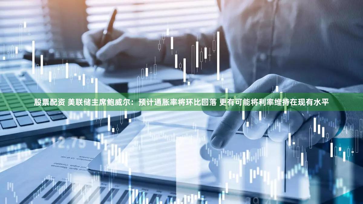 股票配资 美联储主席鲍威尔：预计通胀率将环比回落 更有可能将利率维持在现有水平